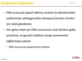 BGA | CEH
@BGASecurity
DnsFlood Saldırıları
 DNS sunucuya apoof edilmiş random ip adreslerinden
yüzbinlerde sahte(gerçekte olmayan) domain isimleri
için istek gönderme
 Her gelen istek için DNS sunucunun root dnslere gidip
yorulması ve gerçek isteklere cevap verememesi
sağlanmaya çalışılır
 DNS sunucunun kapasitesini zorlama
 