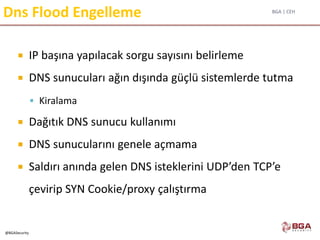 BGA | CEH
@BGASecurity
Dns Flood Engelleme
 IP başına yapılacak sorgu sayısını belirleme
 DNS sunucuları ağın dışında güçlü sistemlerde tutma
 Kiralama
 Dağıtık DNS sunucu kullanımı
 DNS sunucularını genele açmama
 Saldırı anında gelen DNS isteklerini UDP’den TCP’e
çevirip SYN Cookie/proxy çalıştırma
 