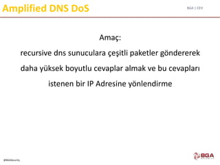 BGA | CEH
@BGASecurity
Amplified DNS DoS
Amaç:
recursive dns sunuculara çeşitli paketler göndererek
daha yüksek boyutlu cevaplar almak ve bu cevapları
istenen bir IP Adresine yönlendirme
 