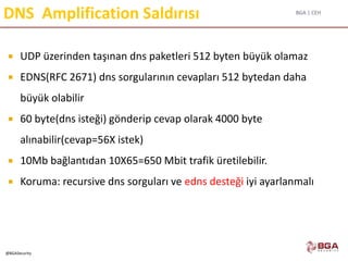 BGA | CEH
@BGASecurity
DNS Amplification Saldırısı
 UDP üzerinden taşınan dns paketleri 512 byten büyük olamaz
 EDNS(RFC 2671) dns sorgularının cevapları 512 bytedan daha
büyük olabilir
 60 byte(dns isteği) gönderip cevap olarak 4000 byte
alınabilir(cevap=56X istek)
 10Mb bağlantıdan 10X65=650 Mbit trafik üretilebilir.
 Koruma: recursive dns sorguları ve edns desteği iyi ayarlanmalı
 