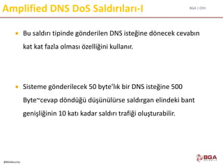 BGA | CEH
@BGASecurity
Amplified DNS DoS Saldırıları-I
 Bu saldırı tipinde gönderilen DNS isteğine dönecek cevabın
kat kat fazla olması özelliğini kullanır.
 Sisteme gönderilecek 50 byte’lık bir DNS isteğine 500
Byte~cevap döndüğü düşünülürse saldırgan elindeki bant
genişliğinin 10 katı kadar saldırı trafiği oluşturabilir.
 
