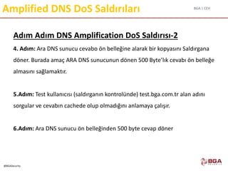 BGA | CEH
@BGASecurity
Amplified DNS DoS Saldırıları
Adım Adım DNS Amplification DoS Saldırısı-2
4. Adım: Ara DNS sunucu cevabo ön belleğine alarak bir kopyasını Saldırgana
döner. Burada amaç ARA DNS sunucunun dönen 500 Byte’lık cevabı ön belleğe
almasını sağlamaktır.
5.Adım: Test kullanıcısı (saldırganın kontrolünde) test.bga.com.tr alan adını
sorgular ve cevabın cachede olup olmadığını anlamaya çalışır.
6.Adım: Ara DNS sunucu ön belleğinden 500 byte cevap döner
 