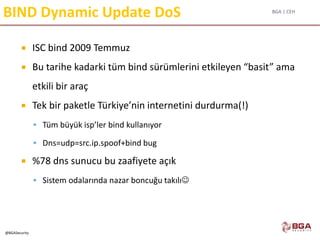 BGA | CEH
@BGASecurity
BIND Dynamic Update DoS
 ISC bind 2009 Temmuz
 Bu tarihe kadarki tüm bind sürümlerini etkileyen “basit” ama
etkili bir araç
 Tek bir paketle Türkiye’nin internetini durdurma(!)
 Tüm büyük isp’ler bind kullanıyor
 Dns=udp=src.ip.spoof+bind bug
 %78 dns sunucu bu zaafiyete açık
 Sistem odalarında nazar boncuğu takılı
 