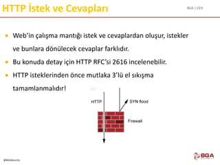 BGA | CEH
@BGASecurity
HTTP İstek ve Cevapları
 Web’in çalışma mantığı istek ve cevaplardan oluşur, istekler
ve bunlara dönülecek cevaplar farklıdır.
 Bu konuda detay için HTTP RFC’si 2616 incelenebilir.
 HTTP isteklerinden önce mutlaka 3’lü el sıkışma
tamamlanmalıdır!
 