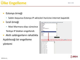 BGA | CEH
@BGASecurity
Ülke Engelleme
 Estonya örneği
 Saldırı boyunca Estonya IP adresleri haricine internet kapatıldı
 İsrail örneği
 Mavi Marmara olayı süresince
Türkiye IP blokları engellendi.
 Akıllı saldırganların rahatlıkla
Aşabileceği bir engelleme
yöntemi
 