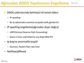 BGA | CEH
@BGASecurity
Ağınızdan DDOS Yapılmasını Engelleme
 DDOS saldırılarında belirleyici iki temel etken:
 IP spoofing
 Bir ip adresinden anormal seviyede trafik gönderimi
 IP spoofing engelleme(ağınızdan dışarı doğru)
 URPF(Unicast Reverse Path Forwarding)
 block in from urpf-failed to any (OpenBSD PF)
 Ip başına anormallik tespiti
 Ourmon, Packet Filter rate limit
 Netflow/pfflowd
 
