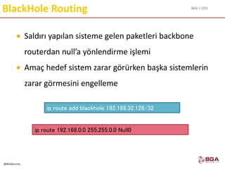 BGA | CEH
@BGASecurity
BlackHole Routing
 Saldırı yapılan sisteme gelen paketleri backbone
routerdan null’a yönlendirme işlemi
 Amaç hedef sistem zarar görürken başka sistemlerin
zarar görmesini engelleme
ip route add blackhole 192.168.32.128/32
ip route 192.168.0.0 255.255.0.0 Null0
 