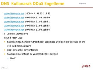 BGA | CEH
@BGASecurity
DNS Kullanarak DDoS Engelleme
www.lifeoverip.net 1400 IN A 91.93.119.87
www.lifeoverip.net 1400 IN A 91.93.119.80
www.lifeoverip.net 1400 IN A 91.93.119.81
www.lifeoverip.net 1400 IN A 91.93.119.85
www.lifeoverip.net 1400 IN A 91.93.119.86
TTL değeri 1400 saniye
Round-robin DNS
 Saldırı anında hangi IP Adresi hedef seçilmişse DNS’den o IP adresini anons
etmeyi bırakmak lazım
 Basit ama etkili bir yöntemdir
 Saldırgan inat ettiyse bu yöntemi bypass edebilir
 Nasıl ?
 