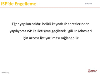 BGA | CEH
@BGASecurity
ISP’de Engelleme
Eğer yapılan saldırı belirli kaynak IP adreslerinden
yapılıyorsa ISP ile iletişime geçilerek ilgili IP Adresleri
için access list yazılması sağlanabilir
 