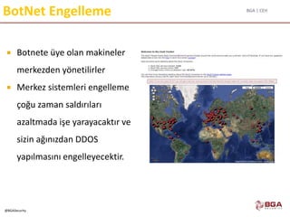 BGA | CEH
@BGASecurity
BotNet Engelleme
 Botnete üye olan makineler
merkezden yönetilirler
 Merkez sistemleri engelleme
çoğu zaman saldırıları
azaltmada işe yarayacaktır ve
sizin ağınızdan DDOS
yapılmasını engelleyecektir.
 