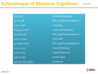 BGA | CEH
@BGASecurity
Kullanılmayan IP Bloklarını Engelleme
0.0.0.0/8 - Historical Broadcas
10.0.0.0/8 - RFC 1918 Private Network
127.0.0.0/8 - Loopback
169.254.0.0/16 - Link Local Networks
172.16.0.0/12 - RFC 1918 Private Network
192.0.2.0/24 -TEST-NET
192.168.0.0/16 - RFC 1918 Private Network
224.0.0.0/4 - Class D Multicast
240.0.0.0/5 - Class E Reserved
248.0.0.0/5 - Unallocated
255.255.255.255/32 - Broadcast
 