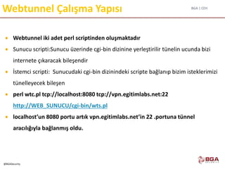 BGA | CEH
@BGASecurity
Webtunnel Çalışma Yapısı
 Webtunnel iki adet perl scriptinden oluşmaktadır
 Sunucu scripti:Sunucu üzerinde cgi-bin dizinine yerleştirilir tünelin ucunda bizi
internete çıkaracak bileşendir
 İstemci scripti: Sunucudaki cgi-bin dizinindeki scripte bağlanıp bizim isteklerimizi
tünelleyecek bileşen
 perl wtc.pl tcp://localhost:8080 tcp://vpn.egitimlabs.net:22
http://WEB_SUNUCU/cgi-bin/wts.pl
 localhost’un 8080 portu artık vpn.egitimlabs.net’in 22 .portuna tünnel
aracılığıyla bağlanmış oldu.
 