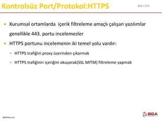 BGA | CEH
@BGASecurity
Kontrolsüz Port/Protokol:HTTPS
 Kurumsal ortamlarda içerik filtreleme amaçlı çalışan yazılımlar
genellikle 443. portu incelemezler
 HTTPS portunu incelemenin iki temel yolu vardır:
 HTTPS trafiğini proxy üzerinden çıkarmak
 HTTPS trafiğinin içeriğini okuyarak(SSL MITM) filtreleme yapmak
 