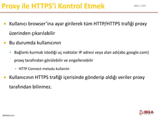 BGA | CEH
@BGASecurity
Proxy ile HTTPS’i Kontrol Etmek
 Kullanıcı browser’ina ayar girilerek tüm HTTP/HTTPS trafiği proxy
üzerinden çıkarılabilir
 Bu durumda kullanıcının
 Bağlantı kurmak istediği uç noktalar IP adresi veya alan adı(abc.google.com)
proxy tarafından görülebilir ve engellenebilir
▪ HTTP Connect metodu kullanılır
 Kullanıcının HTTPS trafiği içerisinde gönderip aldığı veriler proxy
tarafından bilinmez.
 