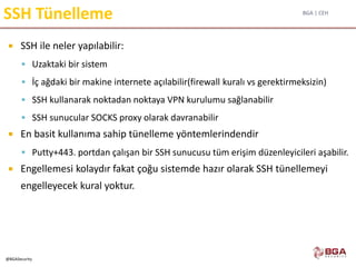 BGA | CEH
@BGASecurity
SSH Tünelleme
 SSH ile neler yapılabilir:
 Uzaktaki bir sistem
 İç ağdaki bir makine internete açılabilir(firewall kuralı vs gerektirmeksizin)
 SSH kullanarak noktadan noktaya VPN kurulumu sağlanabilir
 SSH sunucular SOCKS proxy olarak davranabilir
 En basit kullanıma sahip tünelleme yöntemlerindendir
 Putty+443. portdan çalışan bir SSH sunucusu tüm erişim düzenleyicileri aşabilir.
 Engellemesi kolaydır fakat çoğu sistemde hazır olarak SSH tünellemeyi
engelleyecek kural yoktur.
 