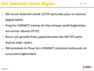 BGA | CEH
@BGASecurity
SSH Hakkında Temel Bilgiler
 SSH servisi öntanımlı olarak 22/TCP portunda çalışır ve istenirse
değiştirilebilir.
 Proxy’ler CONNECT metodu ile http olmayan çeşitli bağlantılara
izin verirler. Mesela HTTPS.
 Bunun için genelde Proxy yapılandırmalarında 443 TCP portu
dışarıya doğru açıktır.
 SSH protokolü ile Proxy’lerin CONNECT yöntemini kullanarak ssh
sunuculara bağlanılabilir.
 