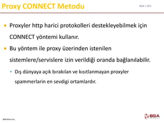 BGA | CEH
@BGASecurity
Proxy CONNECT Metodu
 Proxyler http harici protokolleri destekleyebilmek için
CONNECT yöntemi kullanır.
 Bu yöntem ile proxy üzerinden istenilen
sistemlere/servislere izin verildiği oranda bağlanılabilir.
 Dış dünyaya açık bırakılan ve kısıtlanmayan proxyler
spammerlarin en sevdigi ortamlardır.
 