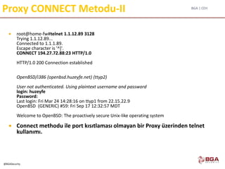 BGA | CEH
@BGASecurity
Proxy CONNECT Metodu-II
 root@home-fw#telnet 1.1.12.89 3128
Trying 1.1.12.89...
Connected to 1.1.1.89.
Escape character is '^]'.
CONNECT 194.27.72.88:23 HTTP/1.0
HTTP/1.0 200 Connection established
OpenBSD/i386 (openbsd.huzeyfe.net) (ttyp2)
User not authenticated. Using plaintext username and password
login: huzeyfe
Password:
Last login: Fri Mar 24 14:28:16 on ttyp1 from 22.15.22.9
OpenBSD (GENERIC) #59: Fri Sep 17 12:32:57 MDT
Welcome to OpenBSD: The proactively secure Unix-like operating system
 Connect methodu ile port kısıtlaması olmayan bir Proxy üzerinden telnet
kullanımı.
 