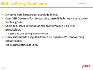 BGA | CEH
@BGASecurity
SSH ile Proxy Tünelleme
 Dynamic Port Forwarding olarak da bilinir.
 OpenSSH Dynamic Port forwarding desteği ile bir nevi socks proxy
vazifesi görür.
 Socks RFC-1928 ile tanımlanmış basit ama güçlü bir TCP
protokoldür.
 Socks 5 ile UDP desteği de eklenmiştir.
 Linux sistemlerde aşağıdaki komut ile Dynamic Port forwarding
çalıştırılabilir.
ssh -D 8080 rootshell.be -p 443
 