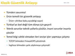 BGA | CEH
@BGASecurity
Klasik Güvenlik Anlayışı
 Tümden savunma!
 Ürün temelli bir güvenlik anlayışı
 Ürün= sihirbaz bakış açısı(bilgi-sayar)
 Türkiye’ye özel değil tüm dünya için geçerli
 Teknik sorunlar teknik yollarla çözülür, insani sorunlar insanla
çözülür
 Temel bilgi sahibi olmadan ileri seviye işler yapmaya çalışma
 TCP/IP bilmeden Firewall/IPS yönetmek
 İngilizce bilmeden şarkı söylemeye çalışmak!
 