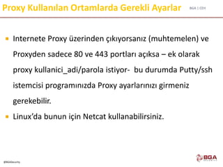 BGA | CEH
@BGASecurity
Proxy Kullanılan Ortamlarda Gerekli Ayarlar
 Internete Proxy üzerinden çıkıyorsanız (muhtemelen) ve
Proxyden sadece 80 ve 443 portları açıksa – ek olarak
proxy kullanici_adi/parola istiyor- bu durumda Putty/ssh
istemcisi programınızda Proxy ayarlarınızı girmeniz
gerekebilir.
 Linux’da bunun için Netcat kullanabilirsiniz.
 