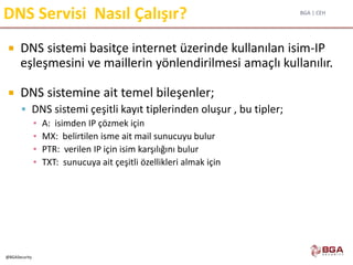 BGA | CEH
@BGASecurity
DNS Servisi Nasıl Çalışır?
 DNS sistemi basitçe internet üzerinde kullanılan isim-IP
eşleşmesini ve maillerin yönlendirilmesi amaçlı kullanılır.
 DNS sistemine ait temel bileşenler;
 DNS sistemi çeşitli kayıt tiplerinden oluşur , bu tipler;
▪ A: isimden IP çözmek için
▪ MX: belirtilen isme ait mail sunucuyu bulur
▪ PTR: verilen IP için isim karşılığını bulur
▪ TXT: sunucuya ait çeşitli özellikleri almak için
 