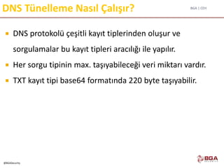 BGA | CEH
@BGASecurity
DNS Tünelleme Nasıl Çalışır?
 DNS protokolü çeşitli kayıt tiplerinden oluşur ve
sorgulamalar bu kayıt tipleri aracılığı ile yapılır.
 Her sorgu tipinin max. taşıyabileceği veri miktarı vardır.
 TXT kayıt tipi base64 formatında 220 byte taşıyabilir.
 
