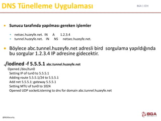 BGA | CEH
@BGASecurity
DNS Tünelleme Uygulaması
 Sunucu tarafında yapılması gereken işlemler
 netsec.huzeyfe.net. IN A 1.2.3.4
 tunnel.huzeyfe.net. IN NS netsec.huzeyfe.net.
 Böylece abc.tunnel.huzeyfe.net adresli bird sorgulama yapıldığında
bu sorgular 1.2.3.4 IP adresine gidecektir.
./iodined -f 5.5.5.1 abc.tunnel.huzeyfe.net
Opened /dev/tun0
Setting IP of tun0 to 5.5.5.1
Adding route 5.5.5.1/24 to 5.5.5.1
Add net 5.5.5.1: gateway 5.5.5.1
Setting MTU of tun0 to 1024
Opened UDP socketListening to dns for domain abc.tunnel.huzeyfe.net
 