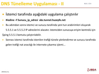 BGA | CEH
@BGASecurity
DNS Tünelleme Uygulaması - II
 İstemci tarafında aşağıdaki uygulama çalıştırılır
 #iodine –f Sunucu_ip_adresi abc.tunnel.huzeyfe.net
 Bu adımdan sonra istemci ve sunucu tarafında yeni tun arabirimleri oluşarak
5.5.5.1 ve 5.5.5.2 IP adreslerini alacatır. Istemciden sunucuya erişim kontrolü için
$ping 5.5.5.1 komutu çalıştırılabilir.
 Sonrası istemci tarafında istenilen trafiği tünele yönlendirme ve sunucu tarafında
gelen trafiği nat aracılığı ile internete çıkarma işlemi...
 