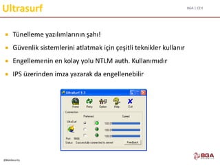 BGA | CEH
@BGASecurity
Ultrasurf
 Tünelleme yazılımlarının şahı!
 Güvenlik sistemlerini atlatmak için çeşitli teknikler kullanır
 Engellemenin en kolay yolu NTLM auth. Kullanımıdır
 IPS üzerinden imza yazarak da engellenebilir
 