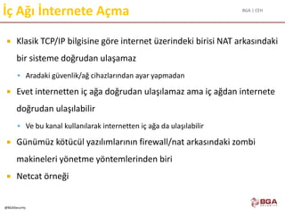 BGA | CEH
@BGASecurity
İç Ağı İnternete Açma
 Klasik TCP/IP bilgisine göre internet üzerindeki birisi NAT arkasındaki
bir sisteme doğrudan ulaşamaz
 Aradaki güvenlik/ağ cihazlarından ayar yapmadan
 Evet internetten iç ağa doğrudan ulaşılamaz ama iç ağdan internete
doğrudan ulaşılabilir
 Ve bu kanal kullanılarak internetten iç ağa da ulaşılabilir
 Günümüz kötücül yazılımlarının firewall/nat arkasındaki zombi
makineleri yönetme yöntemlerinden biri
 Netcat örneği
 