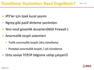 BGA | CEH
@BGASecurity
Tünelleme Yazılımları Nasıl Engellenir?
 IPS’ler için özek kural yazımı
 Ngrep gibi pasif dinleme yazılımları
 Yeni nesil güvenlik duvarları(NGX Firewall )
 Anormallik tespit sistemleri
 Trafik anormallik tespiti /dns tünelleme
 Protokol anormallik tespiti / ssh tünelleme
 Orta seviye TCP/IP bilgisine sahip çalışan
 