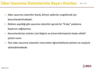 BGA | CEH
@BGASecurity
Siber Savunma Sistemlerinin Başarı Oranları
 Siber savunma sistemleri klasik, bilinen saldırıları engellemek için
konumlandırılmaktadır.
 Reklamı yapıldığı gibi savunma sistemleri gercek bir “0 day” yakalama
başarısını sağlayamaz.
 Konumlandırılan ürünler sizin bilginiz ve ürüne hakimiyetiniz kadar efektif
çözüm sunar.
 Tüm siber savunma sistemleri internetten öğrenilebilecek yöntem ve araçlarla
atlatılabilmektedir.
 