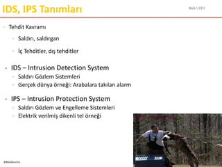 BGA | CEH
@BGASecurity
IDS, IPS Tanımları
▫ Tehdit Kavramı
▫ Saldırı, saldırgan
▫ İç Tehditler, dış tehditler
• IDS – Intrusion Detection System
▫ Saldırı Gözlem Sistemleri
▫ Gerçek dünya örneği: Arabalara takılan alarm
• IPS – Intrusion Protection System
▫ Saldırı Gözlem ve Engelleme Sistemleri
▫ Elektrik verilmiş dikenli tel örneği
 