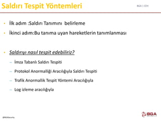 BGA | CEH
@BGASecurity
Saldırı Tespit Yöntemleri
• İlk adım :Saldırı Tanımını belirleme
• İkinci adım:Bu tanıma uyan hareketlerin tanımlanması
• Saldırıyı nasıl tespit edebiliriz?
– İmza Tabanlı Saldırı Tespiti
– Protokol Anormalliği Aracılığıyla Saldırı Tespiti
– Trafik Anormallik Tespit Yöntemi Aracılığıyla
– Log izleme aracılığıyla
 