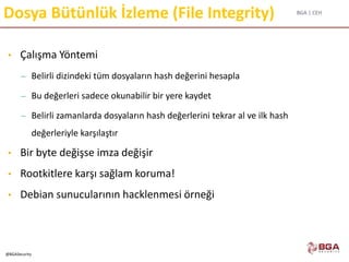 BGA | CEH
@BGASecurity
Dosya Bütünlük İzleme (File Integrity)
• Çalışma Yöntemi
– Belirli dizindeki tüm dosyaların hash değerini hesapla
– Bu değerleri sadece okunabilir bir yere kaydet
– Belirli zamanlarda dosyaların hash değerlerini tekrar al ve ilk hash
değerleriyle karşılaştır
• Bir byte değişse imza değişir
• Rootkitlere karşı sağlam koruma!
• Debian sunucularının hacklenmesi örneği
 