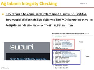 BGA | CEH
@BGASecurity
Ağ tabanlı Integrity Checking
 DNS, whois, site içeriği, karalistelere girme durumu, SSL sertifika
durumu gibi bilgilerin değişip değişmediğini 7X24 kontrol eden ve ve
değişiklik anında size haber vermesini sağlayan sistem
 