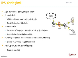 BGA | CEH
@BGASecurity
IPS Yerleşimi
 Ağın durumuna göre yerleşim önemli
 Firewall Önü
 Yüklü miktarda uyarı, gereksiz trafik
 Tehditleri daha iyi belirler
 Firewall arkası
 Sadece FW’an geçen paketler, trafik yoğunluğu az
 Tehditleri daha az belirleyebilir.
 Switch Span portu, özel network tap cihazları(Internal)
 Linux/BSD yüklü sağlam sunucu
 Fail Open, Fail Close Özelliği
 Bypass modülü
 