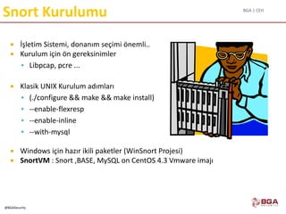 BGA | CEH
@BGASecurity
Snort Kurulumu
 İşletim Sistemi, donanım seçimi önemli..
 Kurulum için ön gereksinimler
 Libpcap, pcre ...
 Klasik UNIX Kurulum adımları
 (./configure && make && make install)
 --enable-flexresp
 --enable-inline
 --with-mysql
 Windows için hazır ikili paketler (WinSnort Projesi)
 SnortVM : Snort ,BASE, MySQL on CentOS 4.3 Vmware imajı
 