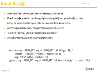 BGA | CEH
@BGASecurity
Kural Başlığı
 alert tcp ! $EXTERNAL_NET any -> $TELNET_SERVERS 23
 Kural başlığı: paketin nerden gelip nereye gittiğine , çeşidine(tcp, udp,
icmp, ip vs) ve kurala uyan paketlerin akibetine karar verir.
 Alert/log/pass/activate/dynamic/drop/sdrop/reject.
 Tek bir IP adresi, CIDR, gruplama kullanılabilir
 Analiz amaçlı Kullanım: Activate/Dynamic
 