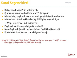 BGA | CEH
@BGASecurity
Kural Seçenekleri
 Detection Engine’nin kalbi sayılır
 () arasına yazılır ve birbirinden “;” ile ayrılır
 Meta-data, payload, non-payload, post-detection alanları
 Meta-data: Kural hakkında çeşitli bilgiler vermek için
 Msg, reference, sid, priority vs
 Payload: Veri kısmında içerik kontrolü
 Non-Payload: Çeşitli protokol alanı özellikleri kontrolü
 Post-detection: Kuralın ne aksiyon alacağı
(msg:"P2P Napster Client Data"; flow:established; content:".mp3"; nocase;
classtype:policy-violation; sid:564; rev:6;)
 
