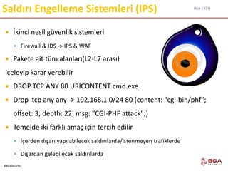 BGA | CEH
@BGASecurity
Saldırı Engelleme Sistemleri (IPS)
 İkinci nesil güvenlik sistemleri
 Firewall & IDS -> IPS & WAF
 Pakete ait tüm alanları(L2-L7 arası)
iceleyip karar verebilir
 DROP TCP ANY 80 URICONTENT cmd.exe
 Drop tcp any any -> 192.168.1.0/24 80 (content: "cgi-bin/phf";
offset: 3; depth: 22; msg: "CGI-PHF attack";)
 Temelde iki farklı amaç için tercih edilir
 İçerden dışarı yapılabilecek saldırılarda/istenmeyen trafiklerde
 Dışardan gelebilecek saldırılarda
 