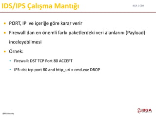 BGA | CEH
@BGASecurity
IDS/IPS Çalışma Mantığı
 PORT, IP ve içeriğe göre karar verir
 Firewall dan en önemli farkı paketlerdeki veri alanlarını (Payload)
inceleyebilmesi
 Örnek:
 Firewall: DST TCP Port 80 ACCEPT
 IPS: dst tcp port 80 and http_uri = cmd.exe DROP
 