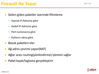 BGA | CEH
@BGASecurity
Firewall Ne Yapar
 Gelen-giden paketler üzerinde filtreleme
 Kaynak IP Adresine göre
 Hedef IP Adresine göre
 Port numarasına göre
 Kullanıcı adına göre
 Bozuk paketleri eler
 Ağ adres çevrimi yapar(NAT)
 Ağlar arası routing(yönlendirme) işlemini sağlar
 Paket kaydı/loglama gerçekleştirir
 