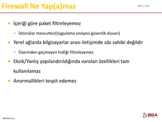 BGA | CEH
@BGASecurity
Firewall Ne Yap(a)maz
 İçeriği göre paket filtreleyemez
 İstisnalar mevcuttur(Uygulama seviyesi güvenlik duvarı)
 Yerel ağlarda bilgisayarlar arası iletişimde söz sahibi değildir
 Üzerinden geçmeyen trafiği filtreleyemez
 Eksik/Yanlış yapılandırıldığında varolan özellikleri tam
kullanılamaz
 Anormallikleri tespit edemez
 