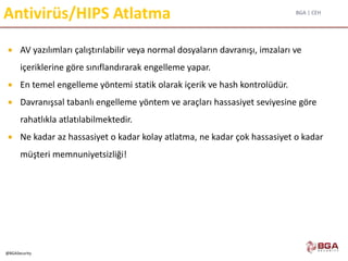 BGA | CEH
@BGASecurity
Antivirüs/HIPS Atlatma
 AV yazılımları çalıştırılabilir veya normal dosyaların davranışı, imzaları ve
içeriklerine göre sınıflandırarak engelleme yapar.
 En temel engelleme yöntemi statik olarak içerik ve hash kontrolüdür.
 Davranışsal tabanlı engelleme yöntem ve araçları hassasiyet seviyesine göre
rahatlıkla atlatılabilmektedir.
 Ne kadar az hassasiyet o kadar kolay atlatma, ne kadar çok hassasiyet o kadar
müşteri memnuniyetsizliği!
 