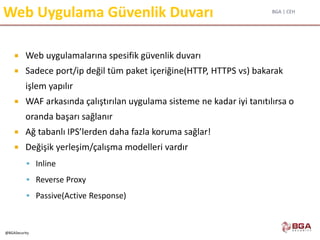 BGA | CEH
@BGASecurity
Web Uygulama Güvenlik Duvarı
 Web uygulamalarına spesifik güvenlik duvarı
 Sadece port/ip değil tüm paket içeriğine(HTTP, HTTPS vs) bakarak
işlem yapılır
 WAF arkasında çalıştırılan uygulama sisteme ne kadar iyi tanıtılırsa o
oranda başarı sağlanır
 Ağ tabanlı IPS’lerden daha fazla koruma sağlar!
 Değişik yerleşim/çalışma modelleri vardır
 Inline
 Reverse Proxy
 Passive(Active Response)
 