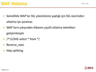 BGA | CEH
@BGASecurity
WAF Atlatma
 Genellikle WAF’lar SSL çözümleme yaptığı için SSL üzerinden
atlatma işe yaramaz
 WAF’ların çıkışından itibaren çeşitli atlatma teknikleri
geliştirilmiştir
 /*!12345 select * from */
 Reverse_exec
 http splitting
 